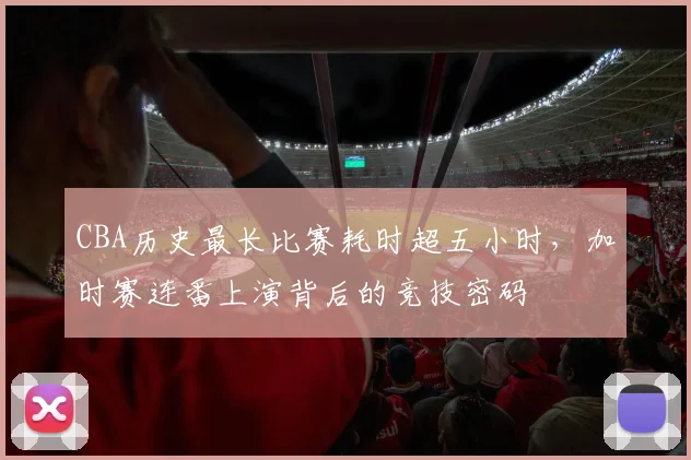 CBA历史最长比赛耗时超五小时，加时赛连番上演背后的竞技密码
