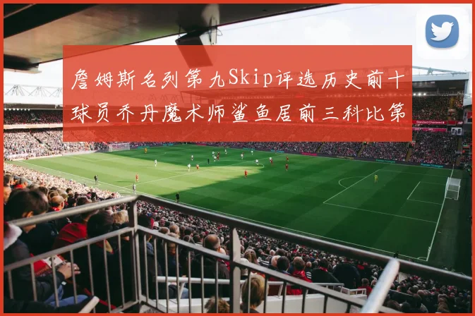 詹姆斯名列第九Skip评选历史前十球员乔丹魔术师鲨鱼居前三科比第七