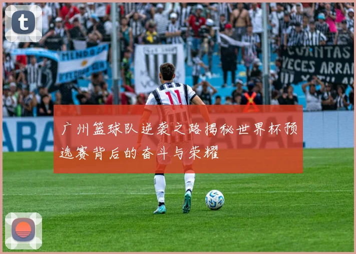 广州篮球队逆袭之路揭秘世界杯预选赛背后的奋斗与荣耀