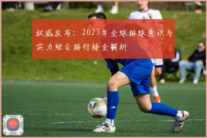 权威发布：2023年全球排球意识与实力综合排行榜全解析