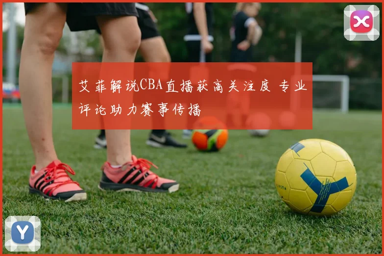 艾菲解说CBA直播获高关注度 专业评论助力赛事传播