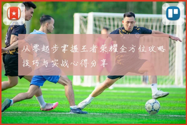 从零起步掌握王者荣耀全方位攻略技巧与实战心得分享