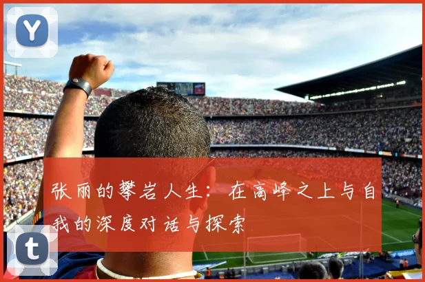 张丽的攀岩人生：在高峰之上与自我的深度对话与探索