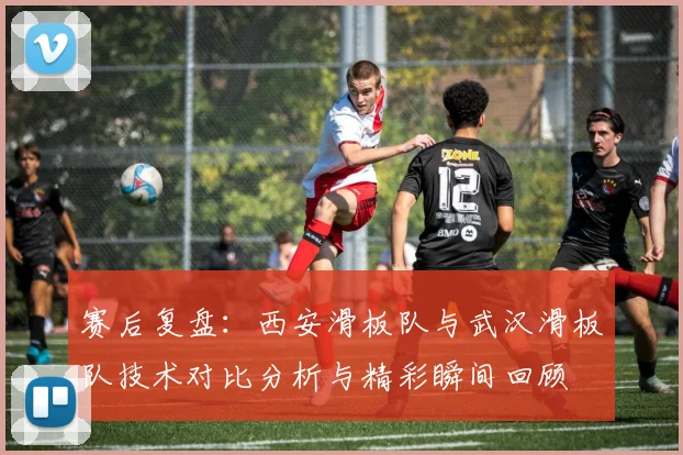 赛后复盘：西安滑板队与武汉滑板队技术对比分析与精彩瞬间回顾