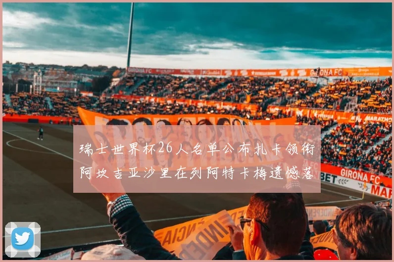 瑞士世界杯26人名单公布扎卡领衔阿坎吉亚沙里在列阿特卡梅遗憾落选