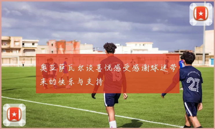 奥亚萨瓦尔谈喜悦感受感谢球迷带来的快乐与支持