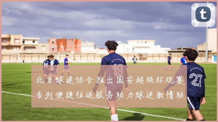 北京球迷协会推出国安超级杯观赛专列便捷往返服务助力球迷激情助阵