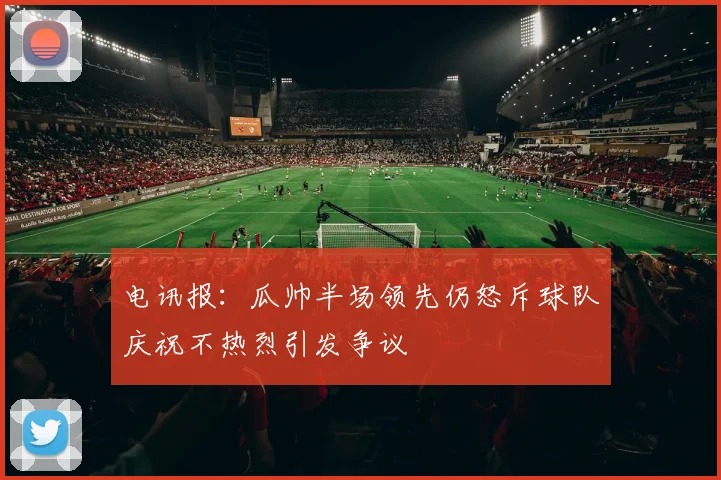 电讯报：瓜帅半场领先仍怒斥球队庆祝不热烈引发争议