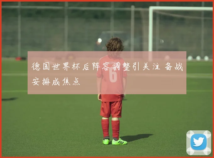 德国世界杯后阵容调整引关注 备战安排成焦点