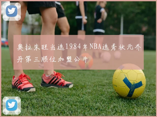 奥拉朱旺当选1984年NBA选秀状元乔丹第三顺位加盟公牛