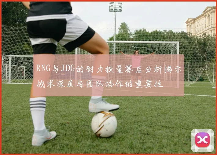RNG与JDG的耐力较量赛后分析揭示战术深度与团队协作的重要性